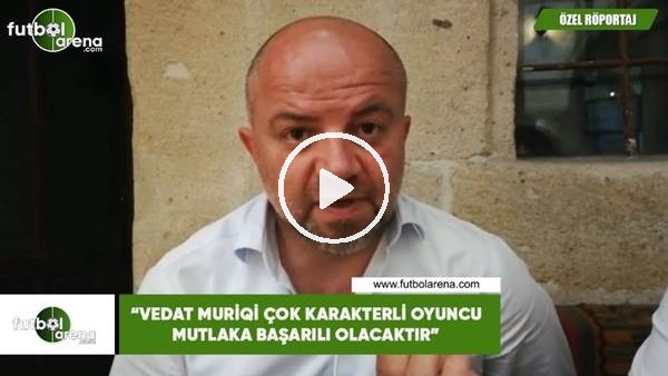 Hasan Yavuz Bakır: "Vedat Muriqi çok karakterli oyuncu mutlaka başarılı olacaktır"