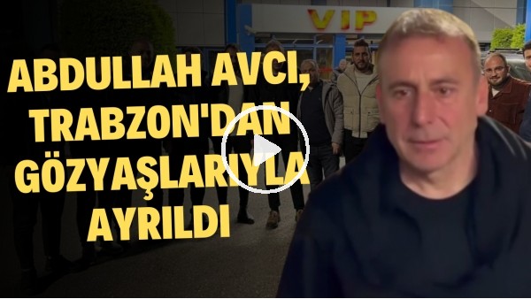 Abdullah Avcı, Trabzon'dan gözyaşlarıyla ayrıldı